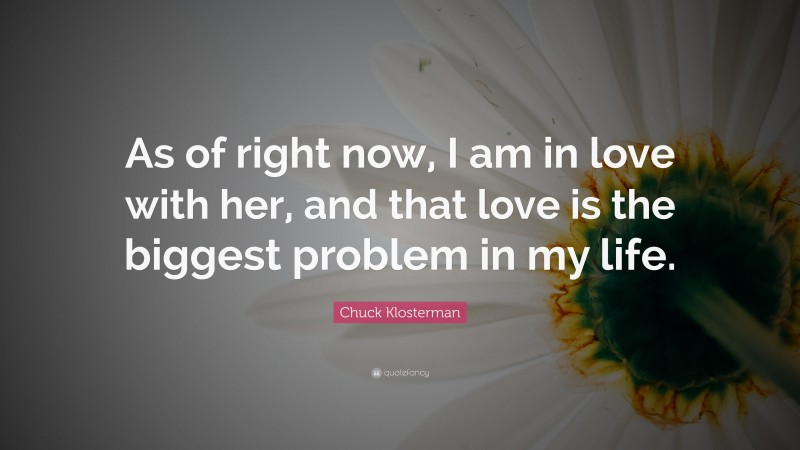 Chuck Klosterman Quote: “As of right now, I am in love with her, and that love is the biggest problem in my life.”