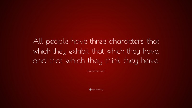 Alphonse Karr Quote: “All people have three characters, that which they exhibit, that which they have, and that which they think they have.”