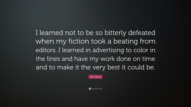 Jan Karon Quote: “I learned not to be so bitterly defeated when my fiction took a beating from editors. I learned in advertising to color in the lines and have my work done on time and to make it the very best it could be.”