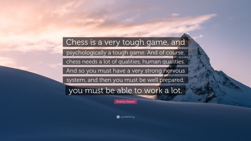 Anatoly Karpov Quote: “Chess is a very tough game, and psychologically a tough game. And of course, chess needs a lot of qualities, human qualities. And so you must have a very strong nervous system, and then you must be well prepared; you must be able to work a lot.”