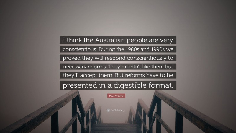 Paul Keating Quote: “I think the Australian people are very conscientious. During the 1980s and 1990s we proved they will respond conscientiously to necessary reforms. They mightn’t like them but they’ll accept them. But reforms have to be presented in a digestible format.”