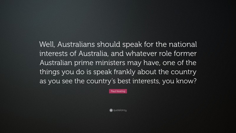 Paul Keating Quote: “Well, Australians should speak for the national interests of Australia, and whatever role former Australian prime ministers may have, one of the things you do is speak frankly about the country as you see the country’s best interests, you know?”