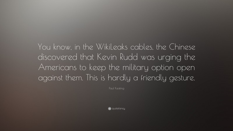 Paul Keating Quote: “You know, in the WikiLeaks cables, the Chinese discovered that Kevin Rudd was urging the Americans to keep the military option open against them. This is hardly a friendly gesture.”