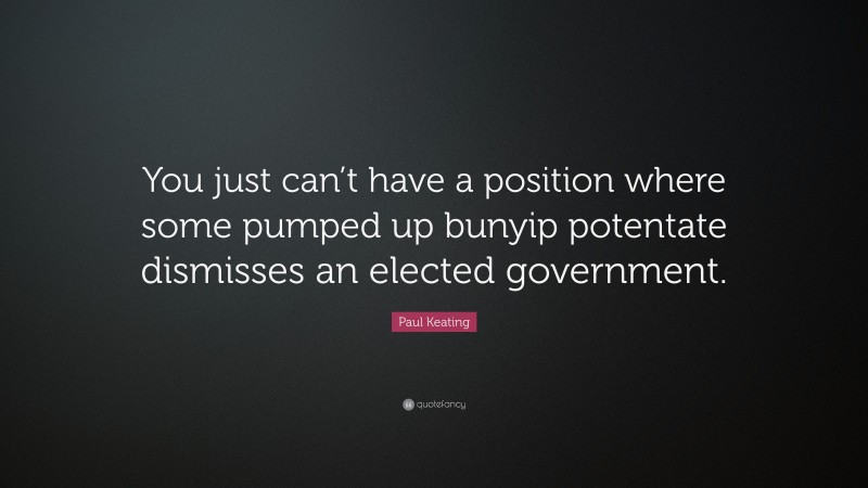 Paul Keating Quote: “You just can’t have a position where some pumped up bunyip potentate dismisses an elected government.”