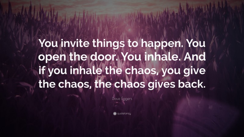 Dave Eggers Quote: “You invite things to happen. You open the door. You inhale. And if you inhale the chaos, you give the chaos, the chaos gives back.”