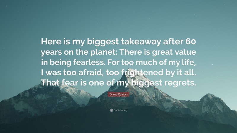 Diane Keaton Quote: “Here is my biggest takeaway after 60 years on the planet: There is great value in being fearless. For too much of my life, I was too afraid, too frightened by it all. That fear is one of my biggest regrets.”