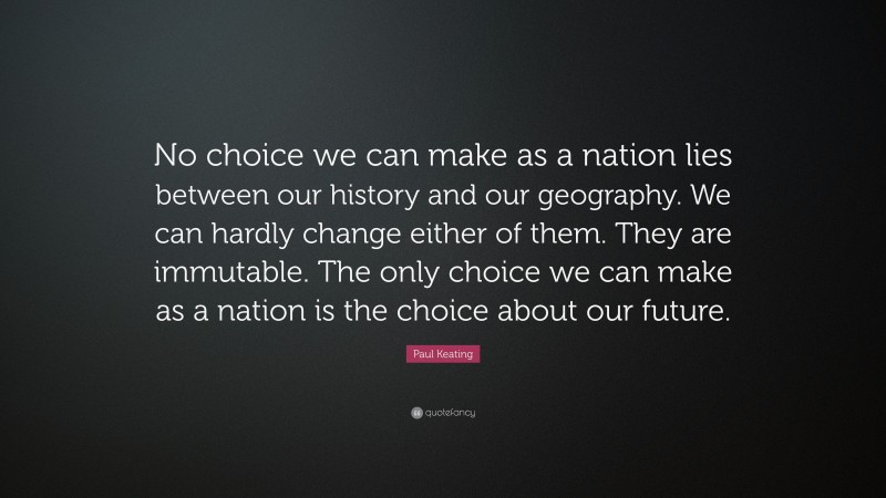 Paul Keating Quote: “No choice we can make as a nation lies between our history and our geography. We can hardly change either of them. They are immutable. The only choice we can make as a nation is the choice about our future.”