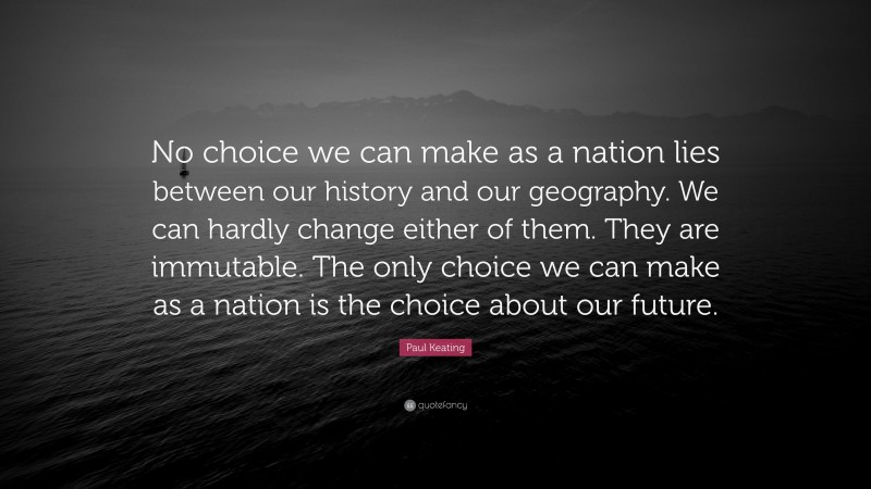 Paul Keating Quote: “No choice we can make as a nation lies between our history and our geography. We can hardly change either of them. They are immutable. The only choice we can make as a nation is the choice about our future.”