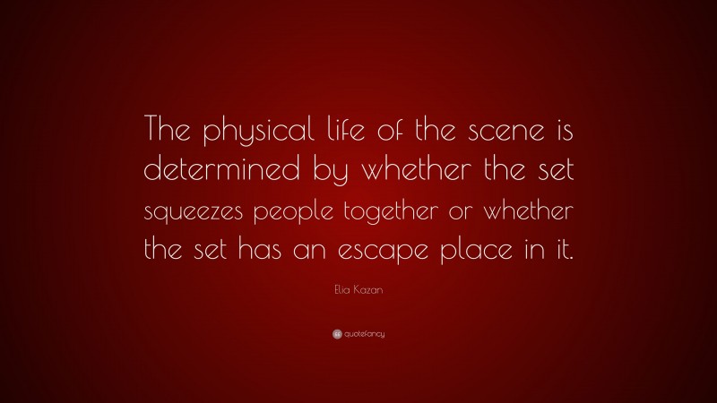 Elia Kazan Quote: “The physical life of the scene is determined by whether the set squeezes people together or whether the set has an escape place in it.”