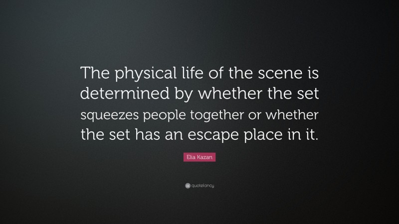 Elia Kazan Quote: “The physical life of the scene is determined by whether the set squeezes people together or whether the set has an escape place in it.”