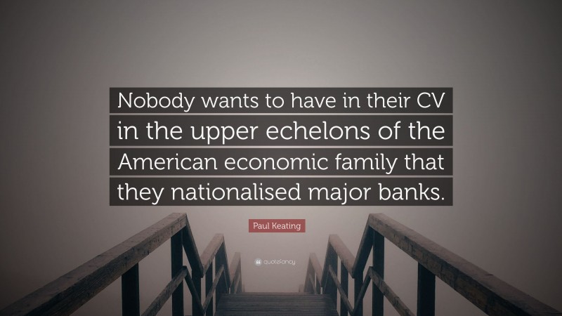 Paul Keating Quote: “Nobody wants to have in their CV in the upper echelons of the American economic family that they nationalised major banks.”