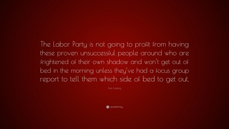 Paul Keating Quote: “The Labor Party is not going to profit from having these proven unsuccessful people around who are frightened of their own shadow and won’t get out of bed in the morning unless they’ve had a focus group report to tell them which side of bed to get out.”