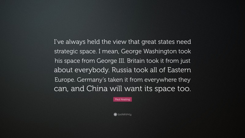 Paul Keating Quote: “I’ve always held the view that great states need strategic space. I mean, George Washington took his space from George III. Britain took it from just about everybody. Russia took all of Eastern Europe. Germany’s taken it from everywhere they can, and China will want its space too.”