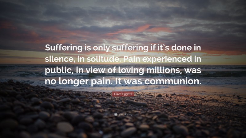 Dave Eggers Quote: “Suffering is only suffering if it’s done in silence, in solitude. Pain experienced in public, in view of loving millions, was no longer pain. It was communion.”