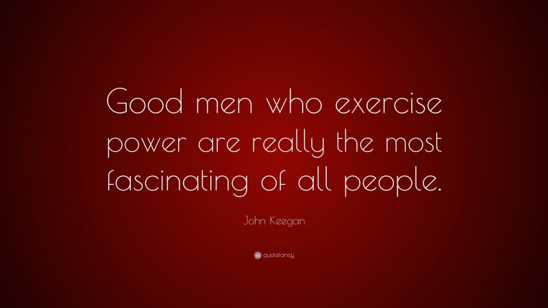 John Keegan Quote: “Good men who exercise power are really the most fascinating of all people.”