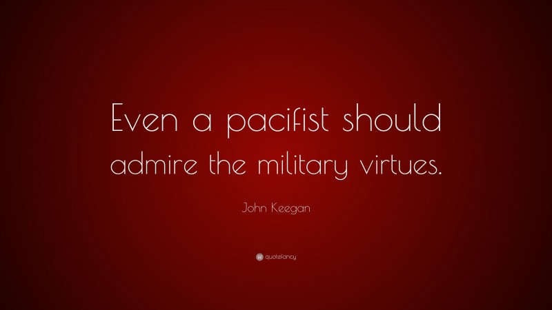 John Keegan Quote: “Even a pacifist should admire the military virtues.”