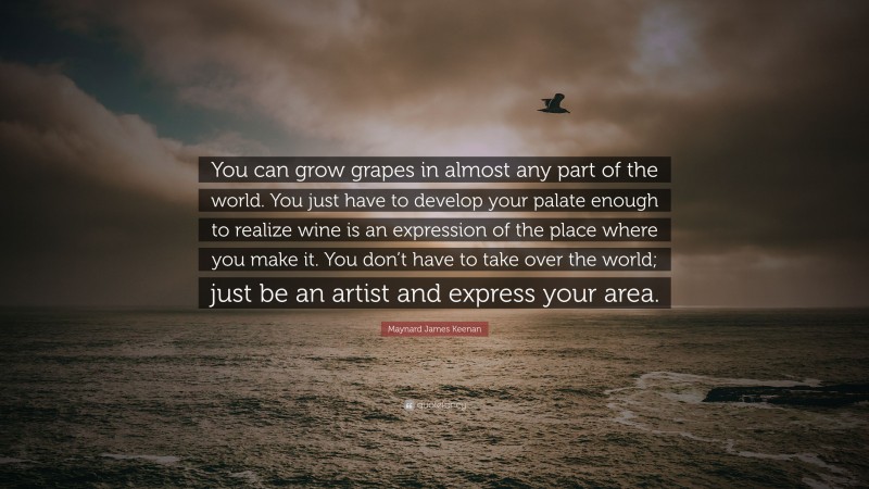 Maynard James Keenan Quote: “You can grow grapes in almost any part of the world. You just have to develop your palate enough to realize wine is an expression of the place where you make it. You don’t have to take over the world; just be an artist and express your area.”