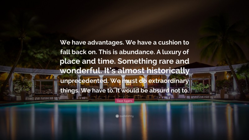 Dave Eggers Quote: “We have advantages. We have a cushion to fall back on. This is abundance. A luxury of place and time. Something rare and wonderful. It’s almost historically unprecedented. We must do extraordinary things. We have to. It would be absurd not to.”