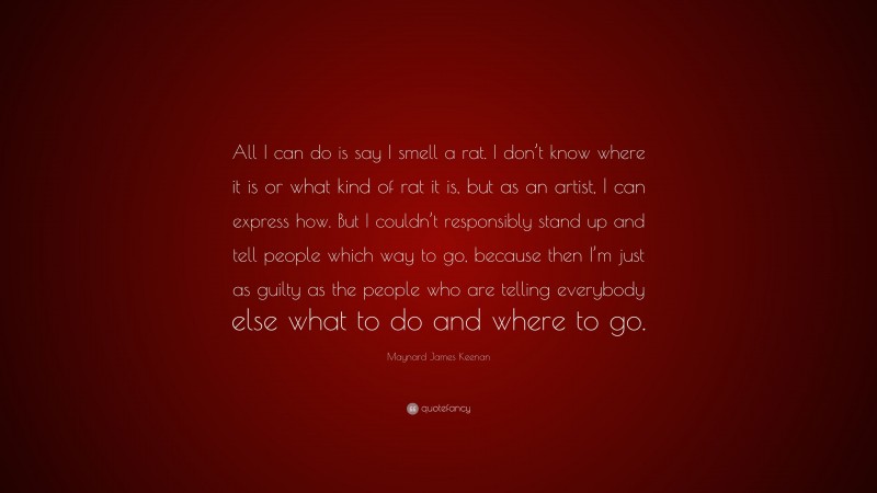 Maynard James Keenan Quote: “All I can do is say I smell a rat. I don’t know where it is or what kind of rat it is, but as an artist, I can express how. But I couldn’t responsibly stand up and tell people which way to go, because then I’m just as guilty as the people who are telling everybody else what to do and where to go.”