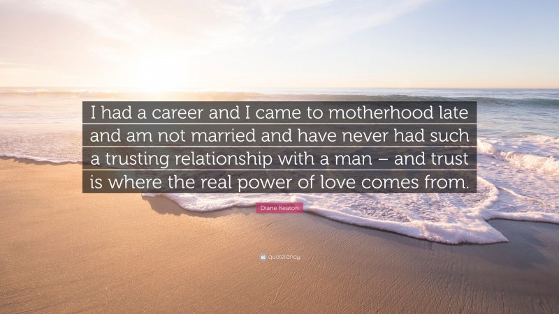 Diane Keaton Quote: “I had a career and I came to motherhood late and am not married and have never had such a trusting relationship with a man – and trust is where the real power of love comes from.”