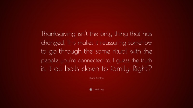 Diane Keaton Quote: “Thanksgiving isn’t the only thing that has changed. This makes it reassuring somehow to go through the same ritual with the people you’re connected to. I guess the truth is, it all boils down to family. Right?”