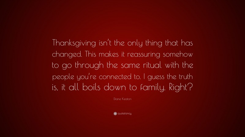Diane Keaton Quote: “Thanksgiving isn’t the only thing that has changed. This makes it reassuring somehow to go through the same ritual with the people you’re connected to. I guess the truth is, it all boils down to family. Right?”