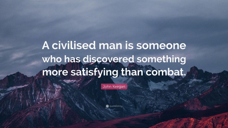 John Keegan Quote: “A civilised man is someone who has discovered something more satisfying than combat.”