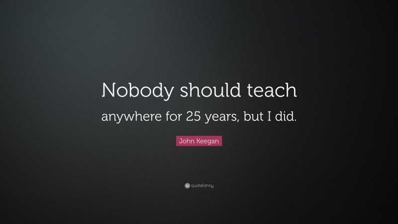 John Keegan Quote: “Nobody should teach anywhere for 25 years, but I did.”