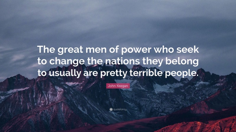 John Keegan Quote: “The great men of power who seek to change the nations they belong to usually are pretty terrible people.”