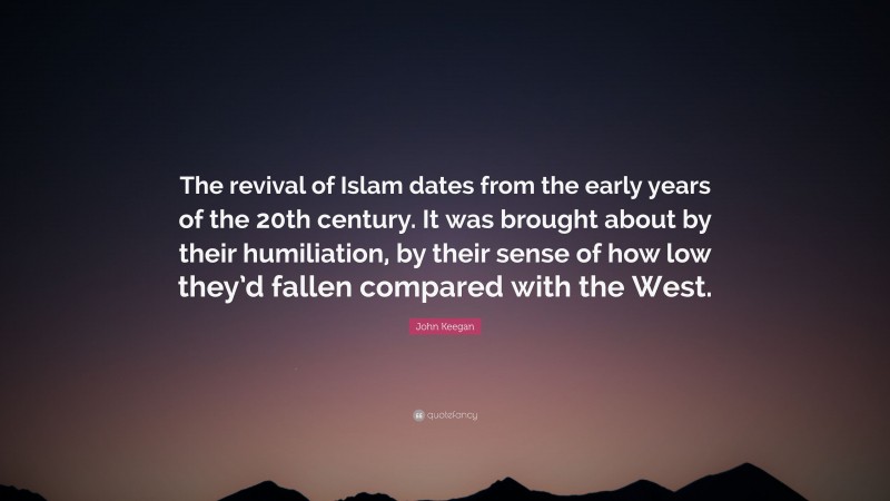 John Keegan Quote: “The revival of Islam dates from the early years of the 20th century. It was brought about by their humiliation, by their sense of how low they’d fallen compared with the West.”