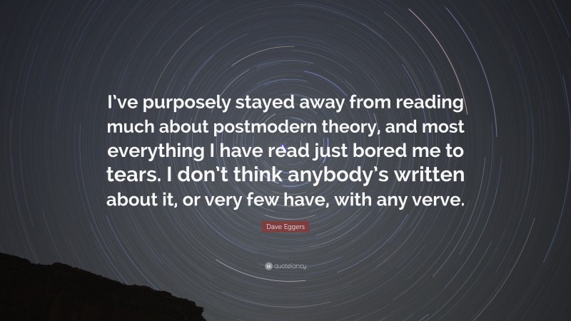 Dave Eggers Quote: “I’ve purposely stayed away from reading much about postmodern theory, and most everything I have read just bored me to tears. I don’t think anybody’s written about it, or very few have, with any verve.”