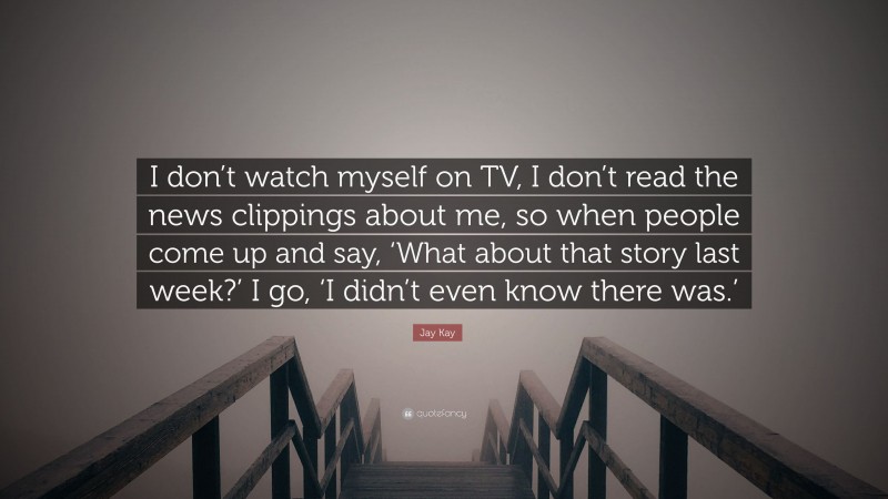 Jay Kay Quote: “I don’t watch myself on TV, I don’t read the news clippings about me, so when people come up and say, ‘What about that story last week?’ I go, ‘I didn’t even know there was.’”