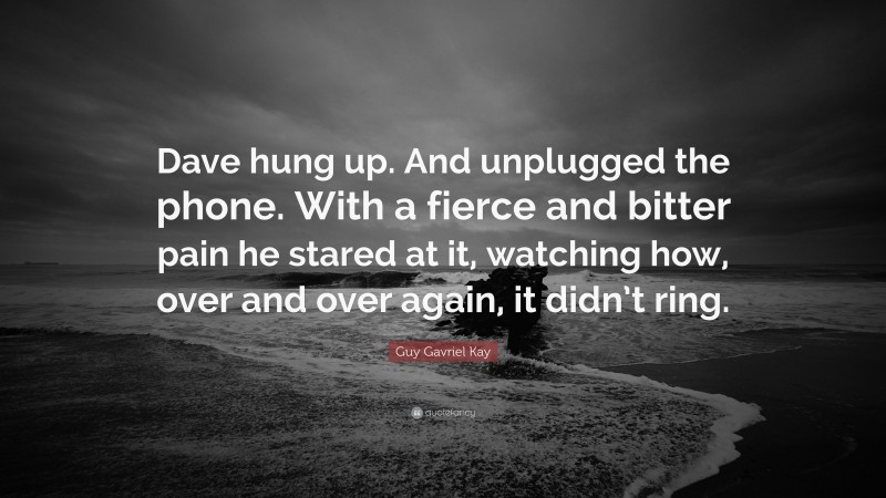 Guy Gavriel Kay Quote: “Dave hung up. And unplugged the phone. With a fierce and bitter pain he stared at it, watching how, over and over again, it didn’t ring.”