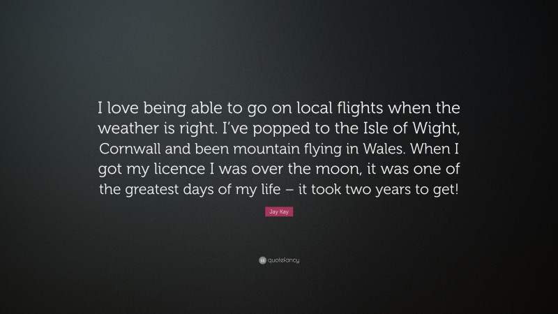 Jay Kay Quote: “I love being able to go on local flights when the weather is right. I’ve popped to the Isle of Wight, Cornwall and been mountain flying in Wales. When I got my licence I was over the moon, it was one of the greatest days of my life – it took two years to get!”