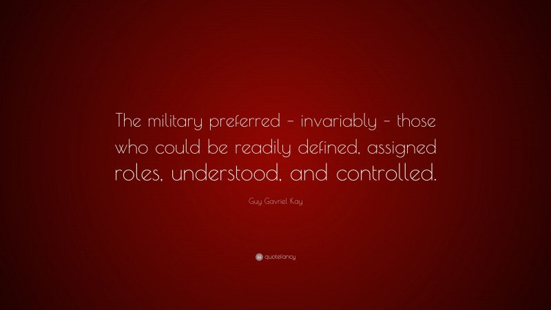 Guy Gavriel Kay Quote: “The military preferred – invariably – those who could be readily defined, assigned roles, understood, and controlled.”