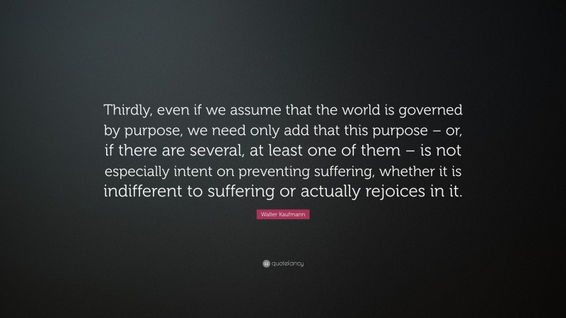Walter Kaufmann Quote: “Thirdly, even if we assume that the world is governed by purpose, we need only add that this purpose – or, if there are several, at least one of them – is not especially intent on preventing suffering, whether it is indifferent to suffering or actually rejoices in it.”