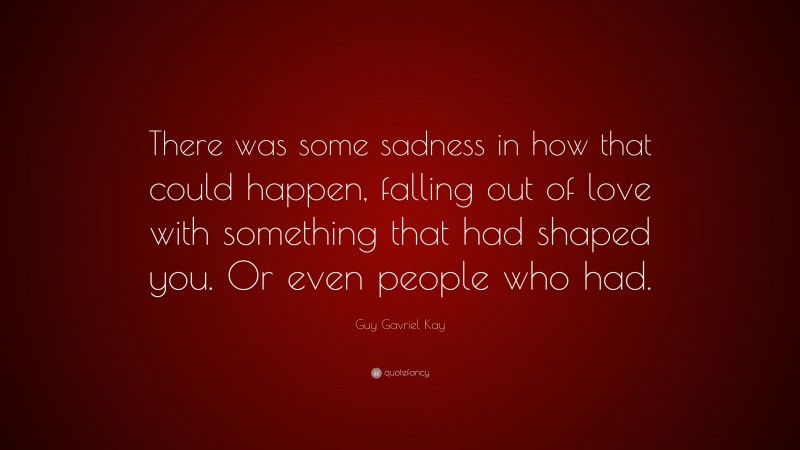 Guy Gavriel Kay Quote: “There was some sadness in how that could happen, falling out of love with something that had shaped you. Or even people who had.”