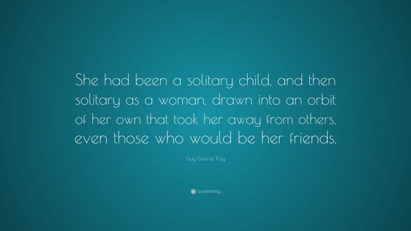 Guy Gavriel Kay Quote: “She had been a solitary child, and then solitary as a woman, drawn into an orbit of her own that took her away from others, even those who would be her friends.”