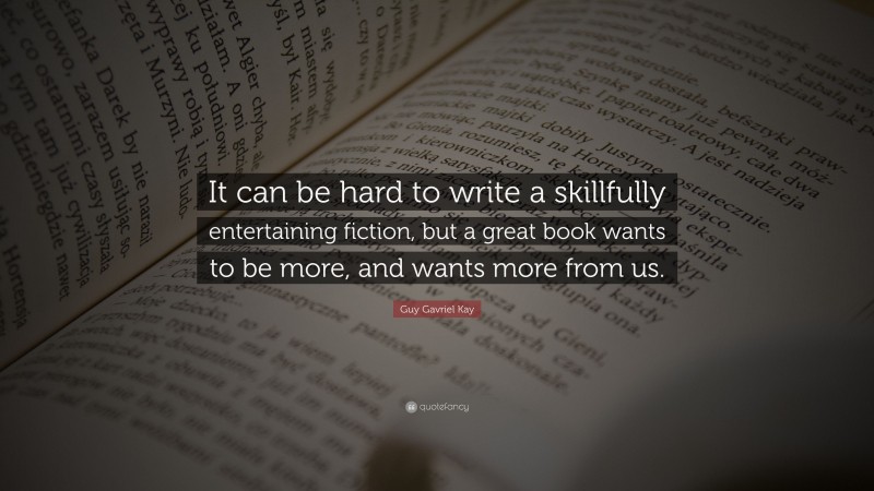 Guy Gavriel Kay Quote: “It can be hard to write a skillfully entertaining fiction, but a great book wants to be more, and wants more from us.”