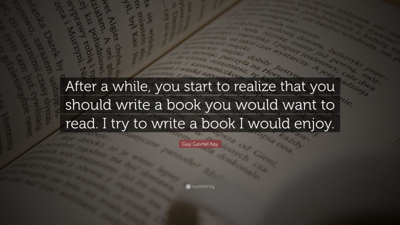 Guy Gavriel Kay Quote: “After a while, you start to realize that you should write a book you would want to read. I try to write a book I would enjoy.”