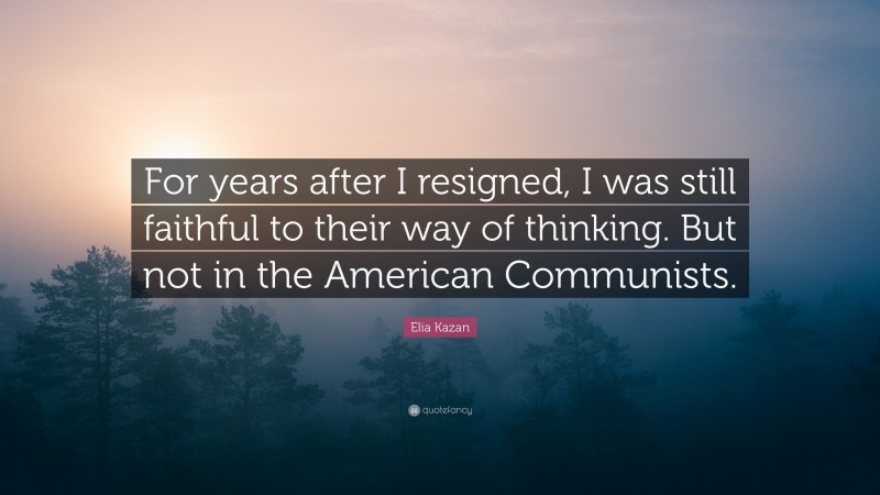 Elia Kazan Quote: “For years after I resigned, I was still faithful to their way of thinking. But not in the American Communists.”