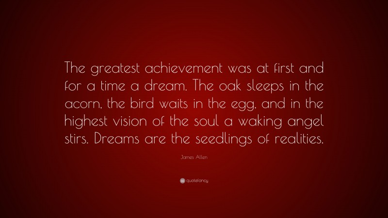 James Allen Quote: “The greatest achievement was at first and for a time a dream. The oak sleeps in the acorn, the bird waits in the egg, and in the highest vision of the soul a waking angel stirs. Dreams are the seedlings of realities.”