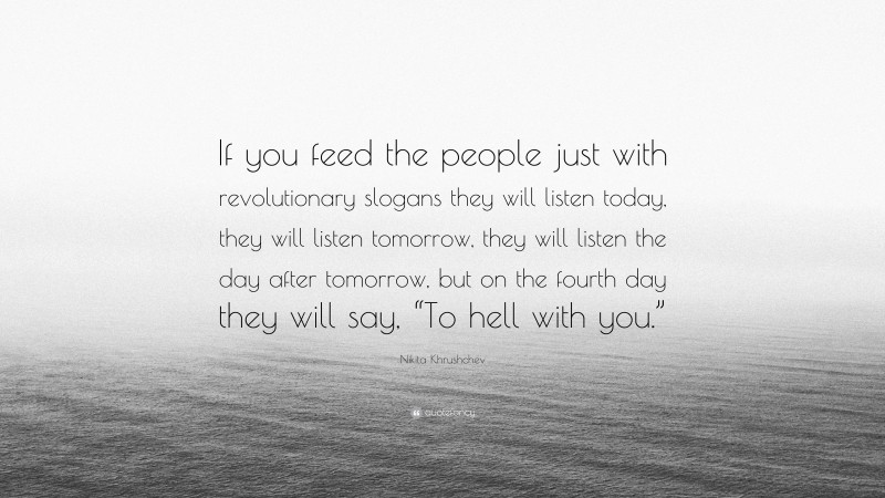 Nikita Khrushchev Quote: “If you feed the people just with revolutionary slogans they will listen today, they will listen tomorrow, they will listen the day after tomorrow, but on the fourth day they will say, “To hell with you.””