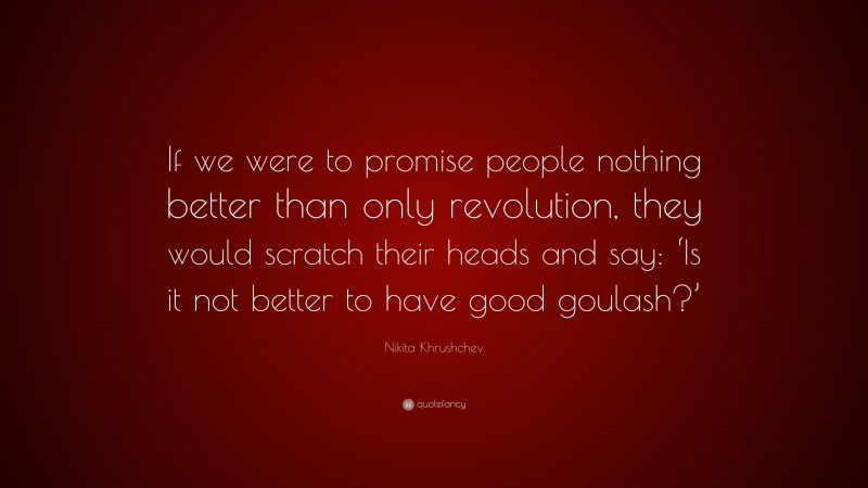 Nikita Khrushchev Quote: “If we were to promise people nothing better than only revolution, they would scratch their heads and say: ‘Is it not better to have good goulash?’”