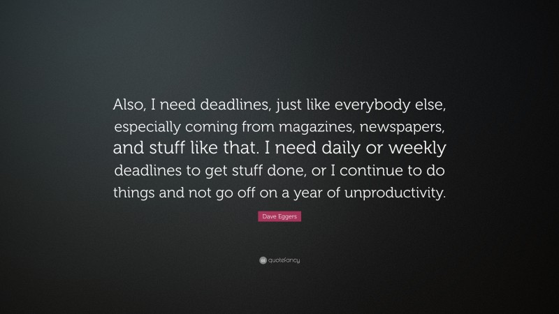 Dave Eggers Quote: “Also, I need deadlines, just like everybody else, especially coming from magazines, newspapers, and stuff like that. I need daily or weekly deadlines to get stuff done, or I continue to do things and not go off on a year of unproductivity.”