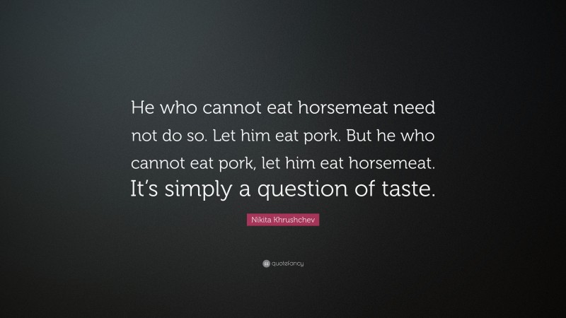 Nikita Khrushchev Quote: “He who cannot eat horsemeat need not do so. Let him eat pork. But he who cannot eat pork, let him eat horsemeat. It’s simply a question of taste.”