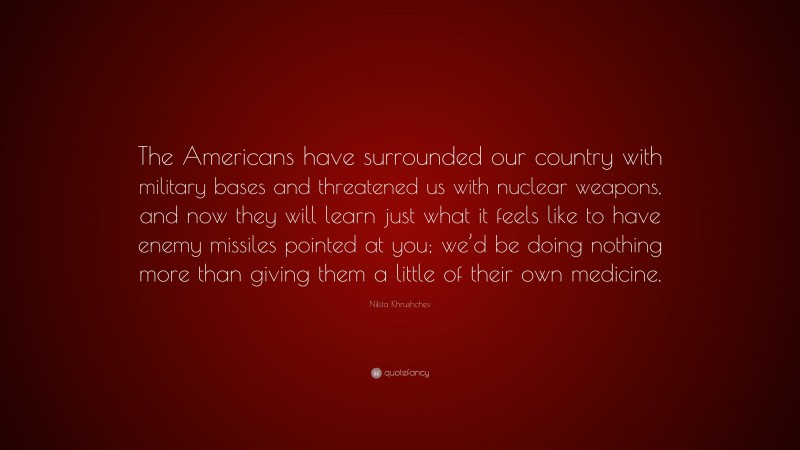 Nikita Khrushchev Quote: “The Americans have surrounded our country with military bases and threatened us with nuclear weapons, and now they will learn just what it feels like to have enemy missiles pointed at you; we’d be doing nothing more than giving them a little of their own medicine.”