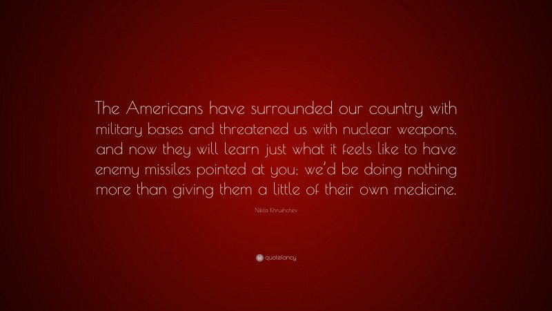 Nikita Khrushchev Quote: “The Americans have surrounded our country with military bases and threatened us with nuclear weapons, and now they will learn just what it feels like to have enemy missiles pointed at you; we’d be doing nothing more than giving them a little of their own medicine.”