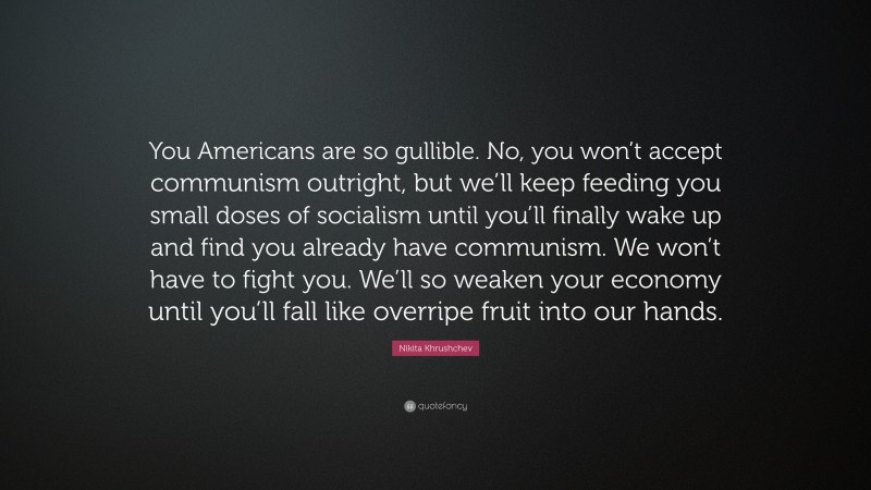 Nikita Khrushchev Quote: “You Americans are so gullible. No, you won’t accept communism outright, but we’ll keep feeding you small doses of socialism until you’ll finally wake up and find you already have communism. We won’t have to fight you. We’ll so weaken your economy until you’ll fall like overripe fruit into our hands.”