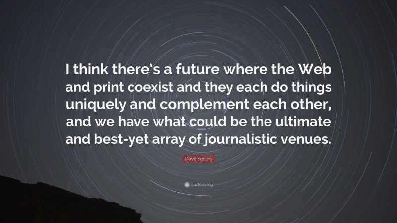 Dave Eggers Quote: “I think there’s a future where the Web and print coexist and they each do things uniquely and complement each other, and we have what could be the ultimate and best-yet array of journalistic venues.”